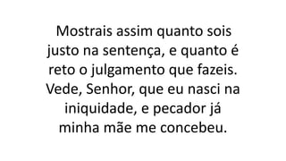 Mostrais assim quanto sois
justo na sentença, e quanto é
reto o julgamento que fazeis.
Vede, Senhor, que eu nasci na
iniquidade, e pecador já
minha mãe me concebeu.
 
