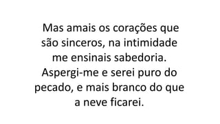 Mas amais os corações que
são sinceros, na intimidade
me ensinais sabedoria.
Aspergi-me e serei puro do
pecado, e mais branco do que
a neve ficarei.
 