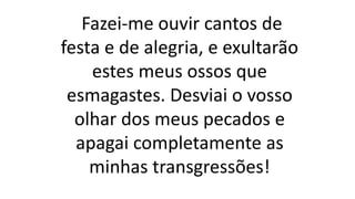 Fazei-me ouvir cantos de
festa e de alegria, e exultarão
estes meus ossos que
esmagastes. Desviai o vosso
olhar dos meus pecados e
apagai completamente as
minhas transgressões!
 