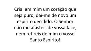 Criai em mim um coração que
seja puro, dai-me de novo um
espírito decidido. Ó Senhor
não me afasteis de vossa face,
nem retireis de mim o vosso
Santo Espírito!
 