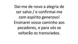 Dai-me de novo a alegria de
ser salvo / e confirmai-me
com espírito generoso!
Ensinarei vosso caminho aos
pecadores, e para vós se
voltarão os transviados.
 