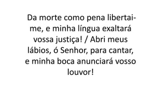 Da morte como pena libertai-
me, e minha língua exaltará
vossa justiça! / Abri meus
lábios, ó Senhor, para cantar,
e minha boca anunciará vosso
louvor!
 