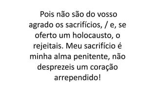 Pois não são do vosso
agrado os sacrifícios, / e, se
oferto um holocausto, o
rejeitais. Meu sacrifício é
minha alma penitente, não
desprezeis um coração
arrependido!
 