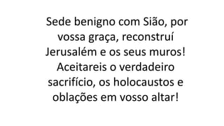 Sede benigno com Sião, por
vossa graça, reconstruí
Jerusalém e os seus muros!
Aceitareis o verdadeiro
sacrifício, os holocaustos e
oblações em vosso altar!
 