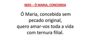 0693 – Ó MARIA, CONCEBIDA
Ó Maria, concebida sem
pecado original,
quero amar-vos toda a vida
com ternura filial.
 