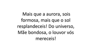 Mais que a aurora, sois
formosa, mais que o sol
resplandeceis! Do universo,
Mãe bondosa, o louvor vós
mereceis!
 