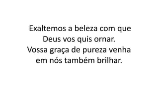 Exaltemos a beleza com que
Deus vos quis ornar.
Vossa graça de pureza venha
em nós também brilhar.
 