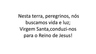 Nesta terra, peregrinos, nós
buscamos vida e luz;
Virgem Santa,conduzi-nos
para o Reino de Jesus!
 