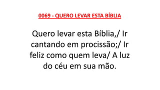 0069 - QUERO LEVAR ESTA BÍBLIA
Quero levar esta Bíblia,/ Ir
cantando em procissão;/ Ir
feliz como quem leva/ A luz
do céu em sua mão.
 