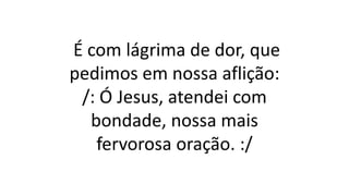 É com lágrima de dor, que
pedimos em nossa aflição:
/: Ó Jesus, atendei com
bondade, nossa mais
fervorosa oração. :/
 