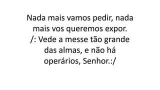 Nada mais vamos pedir, nada
mais vos queremos expor.
/: Vede a messe tão grande
das almas, e não há
operários, Senhor.:/
 