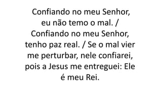 Confiando no meu Senhor,
eu não temo o mal. /
Confiando no meu Senhor,
tenho paz real. / Se o mal vier
me perturbar, nele confiarei,
pois a Jesus me entreguei: Ele
é meu Rei.
 
