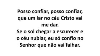 Posso confiar, posso confiar,
que um lar no céu Cristo vai
me dar.
Se o sol chegar a escurecer e
o céu nublar, eu só confio no
Senhor que não vai falhar.
 