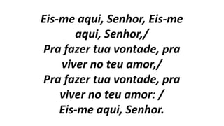 Eis-me aqui, Senhor, Eis-me
aqui, Senhor,/
Pra fazer tua vontade, pra
viver no teu amor,/
Pra fazer tua vontade, pra
viver no teu amor: /
Eis-me aqui, Senhor.
 
