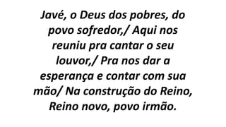 Javé, o Deus dos pobres, do
povo sofredor,/ Aqui nos
reuniu pra cantar o seu
louvor,/ Pra nos dar a
esperança e contar com sua
mão/ Na construção do Reino,
Reino novo, povo irmão.
 