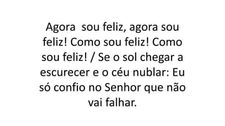 Agora sou feliz, agora sou
feliz! Como sou feliz! Como
sou feliz! / Se o sol chegar a
escurecer e o céu nublar: Eu
só confio no Senhor que não
vai falhar.
 