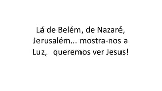 Lá de Belém, de Nazaré,
Jerusalém... mostra-nos a
Luz, queremos ver Jesus!
 