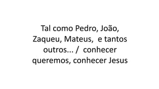 Tal como Pedro, João,
Zaqueu, Mateus, e tantos
outros... / conhecer
queremos, conhecer Jesus
 