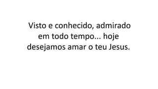 Visto e conhecido, admirado
em todo tempo... hoje
desejamos amar o teu Jesus.
 