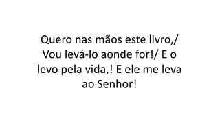 Quero nas mãos este livro,/
Vou levá-lo aonde for!/ E o
levo pela vida,! E ele me leva
ao Senhor!
 