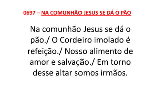 0697 – NA COMUNHÃO JESUS SE DÁ O PÃO
Na comunhão Jesus se dá o
pão./ O Cordeiro imolado é
refeição./ Nosso alimento de
amor e salvação./ Em torno
desse altar somos irmãos.
 