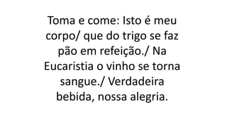 Toma e come: Isto é meu
corpo/ que do trigo se faz
pão em refeição./ Na
Eucaristia o vinho se torna
sangue./ Verdadeira
bebida, nossa alegria.
 