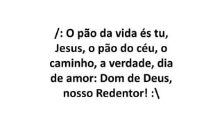 /: O pão da vida és tu,
Jesus, o pão do céu, o
caminho, a verdade, dia
de amor: Dom de Deus,
nosso Redentor! :
 