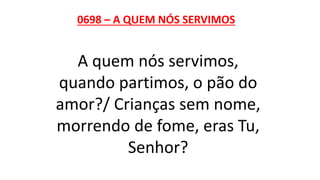 0698 – A QUEM NÓS SERVIMOS
A quem nós servimos,
quando partimos, o pão do
amor?/ Crianças sem nome,
morrendo de fome, eras Tu,
Senhor?
 