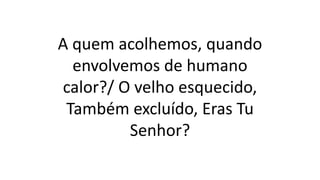 A quem acolhemos, quando
envolvemos de humano
calor?/ O velho esquecido,
Também excluído, Eras Tu
Senhor?
 