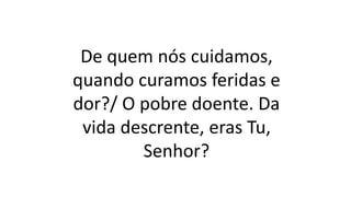De quem nós cuidamos,
quando curamos feridas e
dor?/ O pobre doente. Da
vida descrente, eras Tu,
Senhor?
 