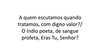 A quem escutamos quando
tratamos, com digno valor?/
O índio poeta, de sangue
profeta, Eras Tu, Senhor?
 
