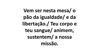 Vem ser nesta mesa/ o
pão da igualdade/ e da
libertação./ Teu corpo e
teu sangue/ animem,
sustentem/ a nossa
missão.
 