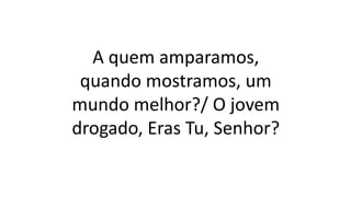 A quem amparamos,
quando mostramos, um
mundo melhor?/ O jovem
drogado, Eras Tu, Senhor?
 