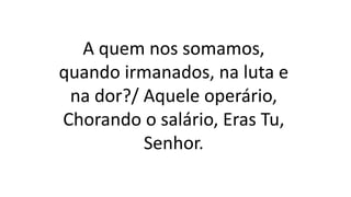 A quem nos somamos,
quando irmanados, na luta e
na dor?/ Aquele operário,
Chorando o salário, Eras Tu,
Senhor.
 
