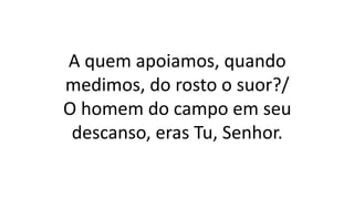 A quem apoiamos, quando
medimos, do rosto o suor?/
O homem do campo em seu
descanso, eras Tu, Senhor.
 
