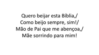 Quero beijar esta Bíblia,/
Como beijo sempre, sim!/
Mão de Pai que me abençoa,/
Mãe sorrindo para mim!
 