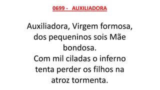 0699 - AUXILIADORA
Auxiliadora, Virgem formosa,
dos pequeninos sois Mãe
bondosa.
Com mil ciladas o inferno
tenta perder os filhos na
atroz tormenta.
 