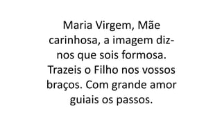 Maria Virgem, Mãe
carinhosa, a imagem diz-
nos que sois formosa.
Trazeis o Filho nos vossos
braços. Com grande amor
guiais os passos.
 