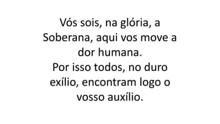 Vós sois, na glória, a
Soberana, aqui vos move a
dor humana.
Por isso todos, no duro
exílio, encontram logo o
vosso auxílio.
 