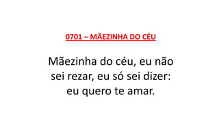 0701 – MÃEZINHA DO CÉU
Mãezinha do céu, eu não
sei rezar, eu só sei dizer:
eu quero te amar.
 