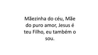 Mãezinha do céu, Mãe
do puro amor, Jesus é
teu Filho, eu também o
sou.
 