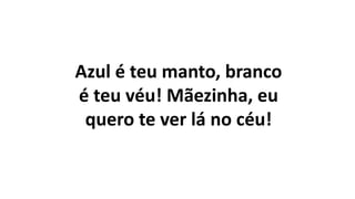 Azul é teu manto, branco
é teu véu! Mãezinha, eu
quero te ver lá no céu!
 