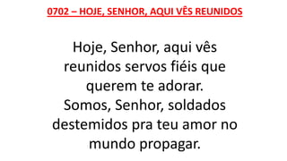 0702 – HOJE, SENHOR, AQUI VÊS REUNIDOS
Hoje, Senhor, aqui vês
reunidos servos fiéis que
querem te adorar.
Somos, Senhor, soldados
destemidos pra teu amor no
mundo propagar.
 