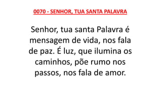 0070 - SENHOR, TUA SANTA PALAVRA
Senhor, tua santa Palavra é
mensagem de vida, nos fala
de paz. É luz, que ilumina os
caminhos, põe rumo nos
passos, nos fala de amor.
 