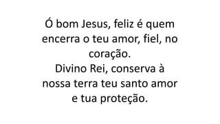 Ó bom Jesus, feliz é quem
encerra o teu amor, fiel, no
coração.
Divino Rei, conserva à
nossa terra teu santo amor
e tua proteção.
 