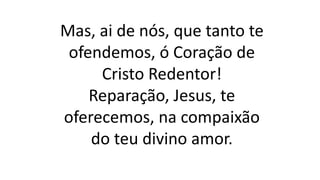 Mas, ai de nós, que tanto te
ofendemos, ó Coração de
Cristo Redentor!
Reparação, Jesus, te
oferecemos, na compaixão
do teu divino amor.
 
