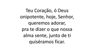 Teu Coração, ó Deus
onipotente, hoje, Senhor,
queremos adorar,
pra te dizer o que nossa
alma sente, junto de ti
quiséramos ficar.
 