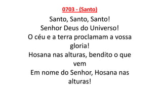 0703 - (Santo)
Santo, Santo, Santo!
Senhor Deus do Universo!
O céu e a terra proclamam a vossa
gloria!
Hosana nas alturas, bendito o que
vem
Em nome do Senhor, Hosana nas
alturas!
 