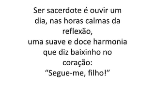 Ser sacerdote é ouvir um
dia, nas horas calmas da
reflexão,
uma suave e doce harmonia
que diz baixinho no
coração:
“Segue-me, filho!”
 