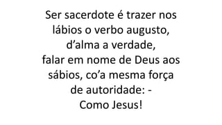 Ser sacerdote é trazer nos
lábios o verbo augusto,
d’alma a verdade,
falar em nome de Deus aos
sábios, co’a mesma força
de autoridade: -
Como Jesus!
 